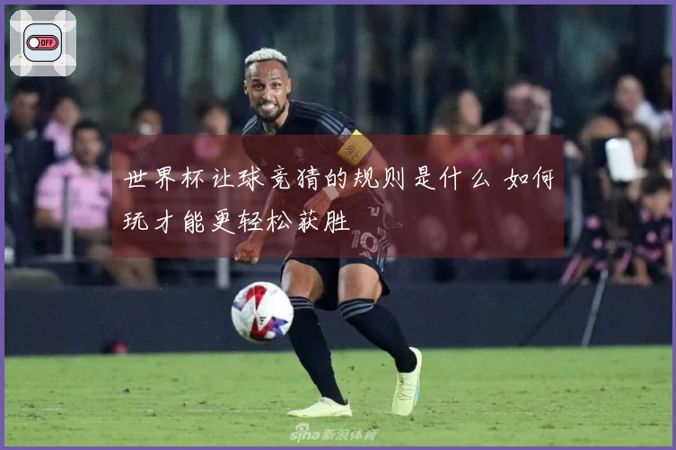 世界杯让球竞猜的规则是什么 如何玩才能更轻松获胜