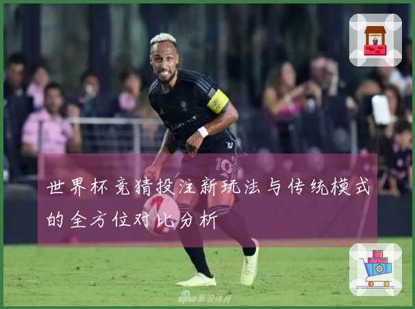 世界杯竞猜投注新玩法与传统模式的全方位对比分析