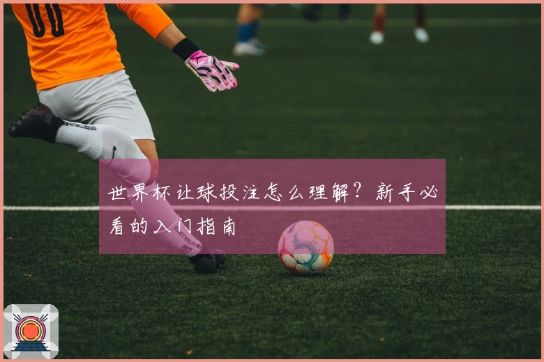 世界杯让球投注怎么理解？新手必看的入门指南