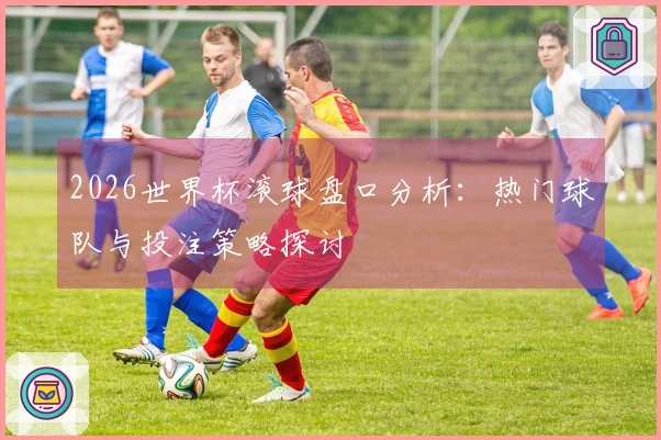 2026世界杯滚球盘口分析：热门球队与投注策略探讨