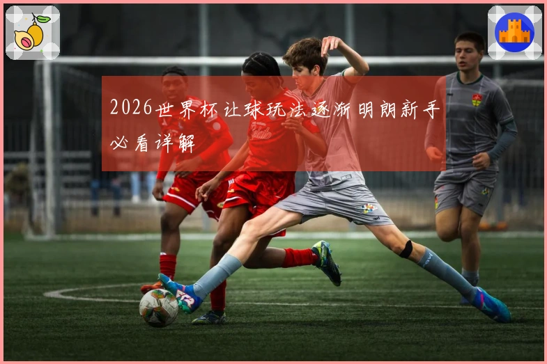 2026世界杯让球玩法逐渐明朗新手必看详解