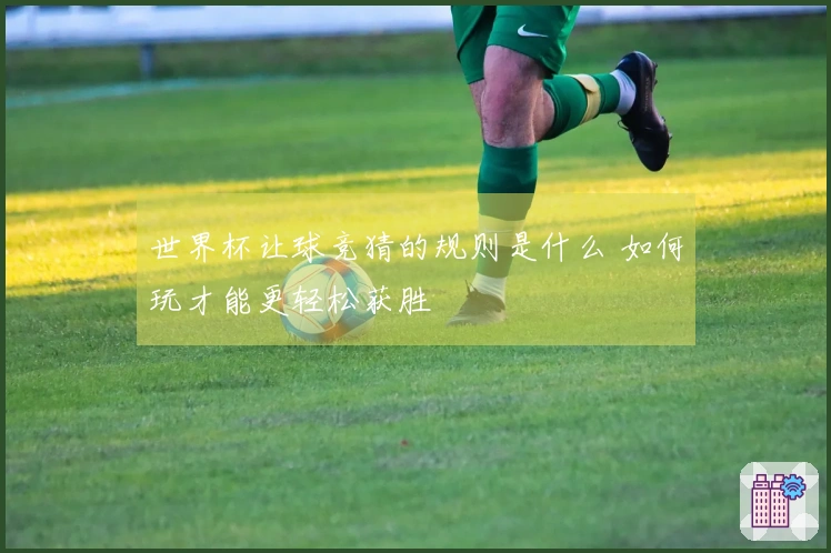 世界杯让球竞猜的规则是什么 如何玩才能更轻松获胜
