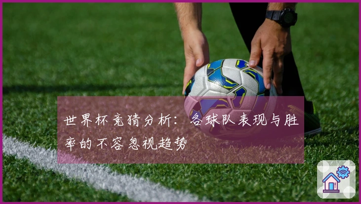 世界杯竞猜分析：各球队表现与胜率的不容忽视趋势